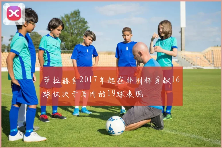 萨拉赫自2017年起在非洲杯贡献16球仅次于马内的19球表现