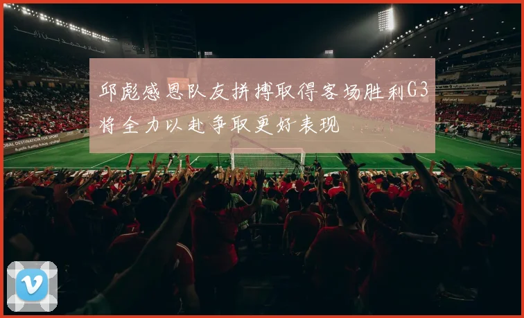 邱彪感恩队友拼搏取得客场胜利G3将全力以赴争取更好表现