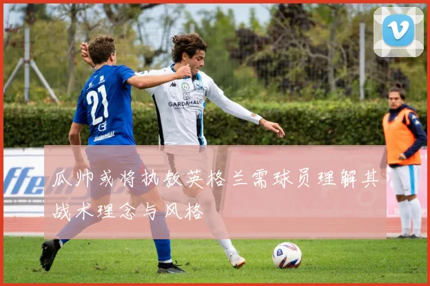 瓜帅或将执教英格兰需球员理解其战术理念与风格