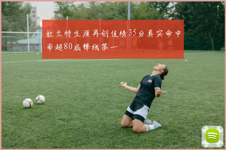杜兰特生涯再创佳绩35分真实命中率超80成锋线第一