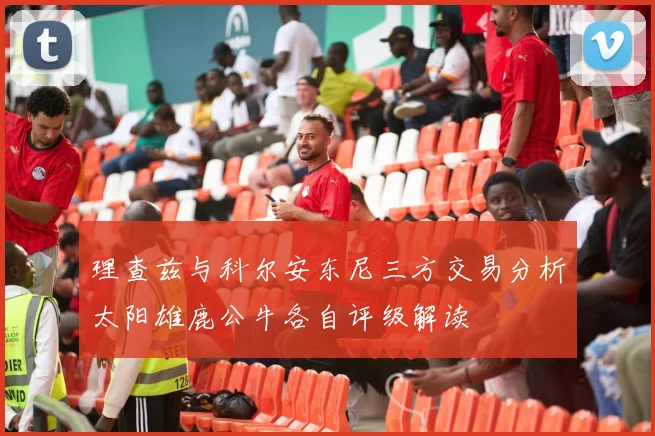理查兹与科尔安东尼三方交易分析太阳雄鹿公牛各自评级解读