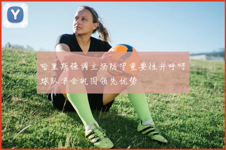 哈里斯强调主场防守重要性并呼吁球队学会巩固领先优势