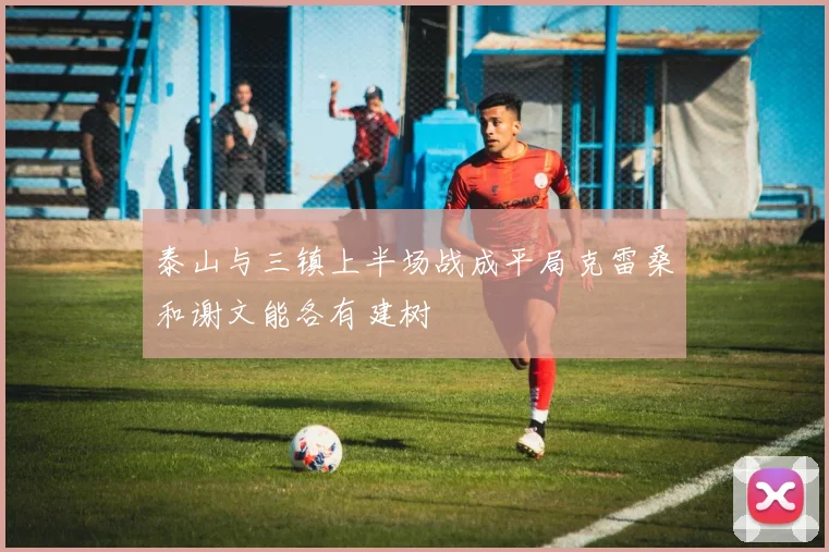 泰山与三镇上半场战成平局克雷桑和谢文能各有建树