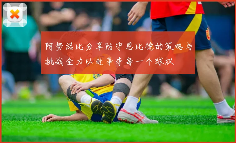 阿努诺比分享防守恩比德的策略与挑战全力以赴争夺每一个球权