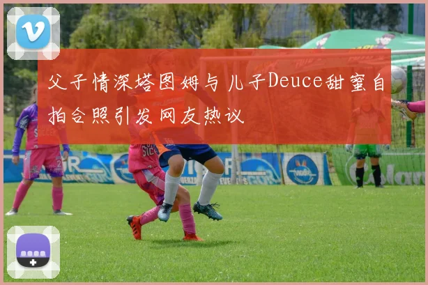 父子情深塔图姆与儿子Deuce甜蜜自拍合照引发网友热议