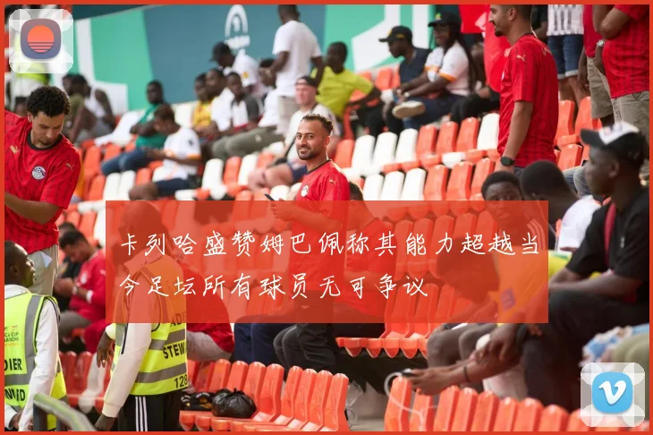 卡列哈盛赞姆巴佩称其能力超越当今足坛所有球员无可争议
