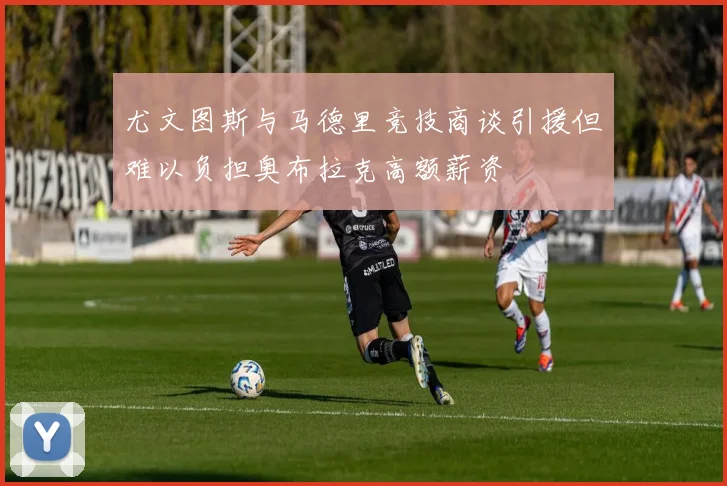 尤文图斯与马德里竞技商谈引援但难以负担奥布拉克高额薪资