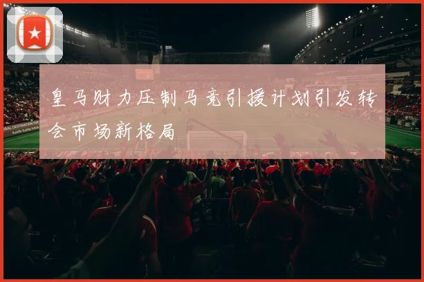 皇马财力压制马竞引援计划引发转会市场新格局